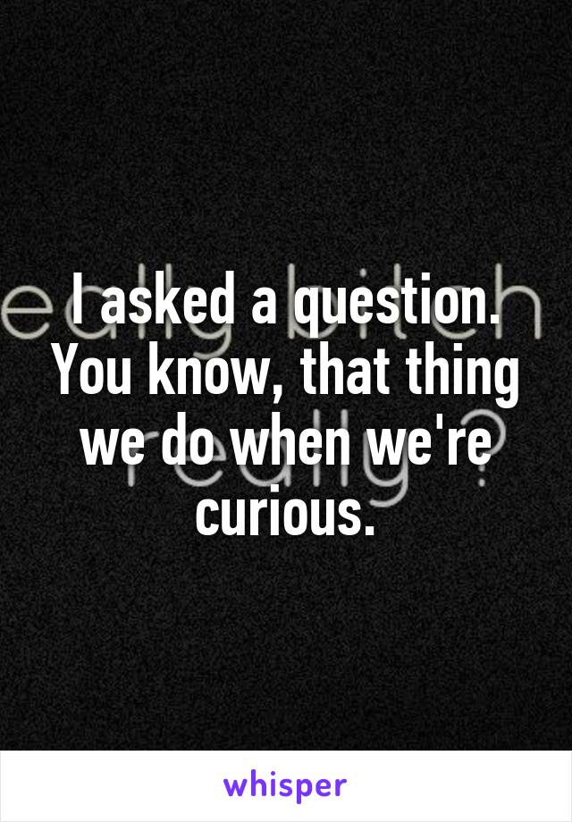 I asked a question. You know, that thing we do when we're curious.