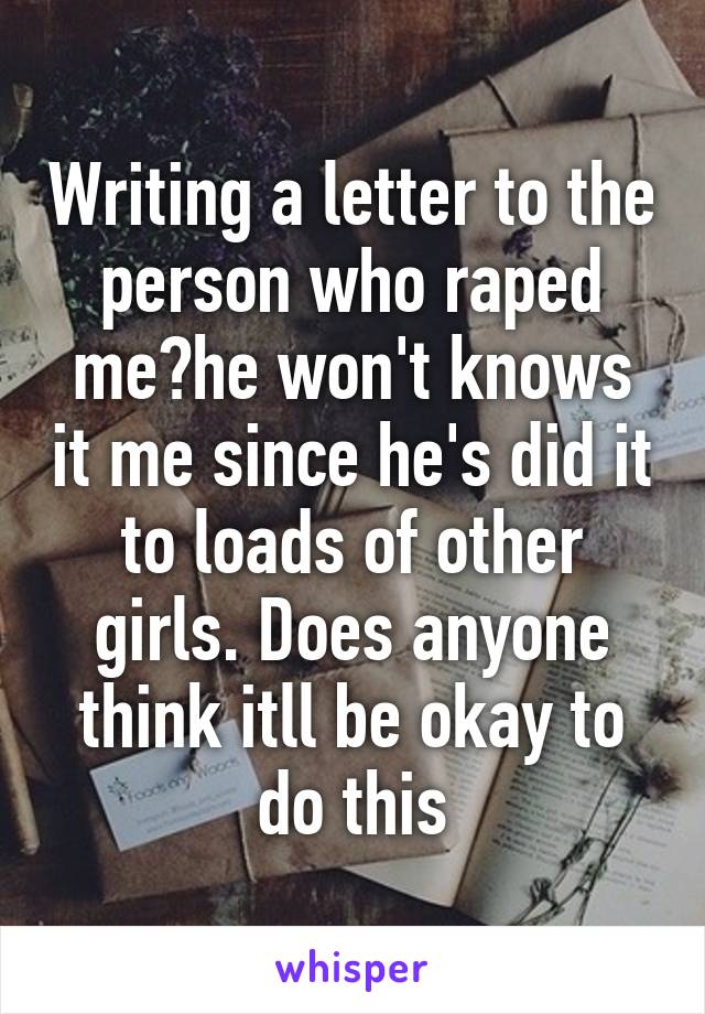 Writing a letter to the person who raped me?he won't knows it me since he's did it to loads of other girls. Does anyone think itll be okay to do this