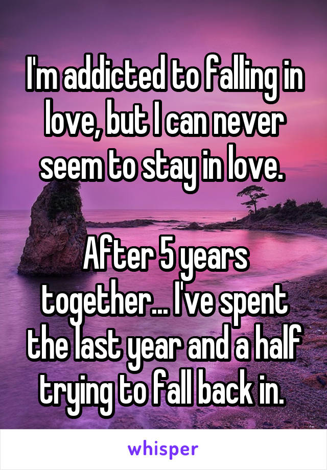 I'm addicted to falling in love, but I can never seem to stay in love. 

After 5 years together... I've spent the last year and a half trying to fall back in. 
