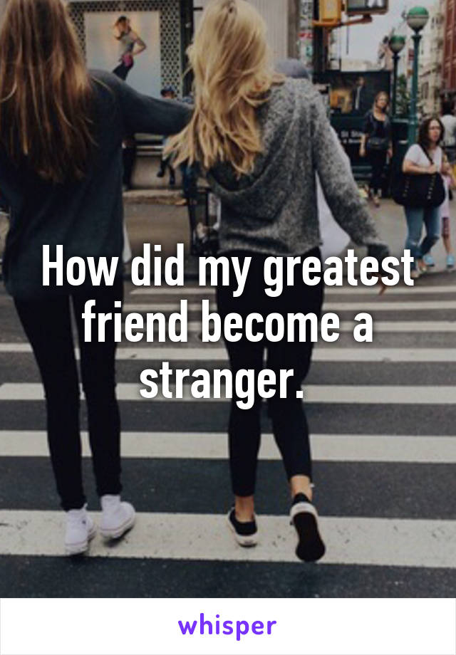 How did my greatest friend become a stranger. 