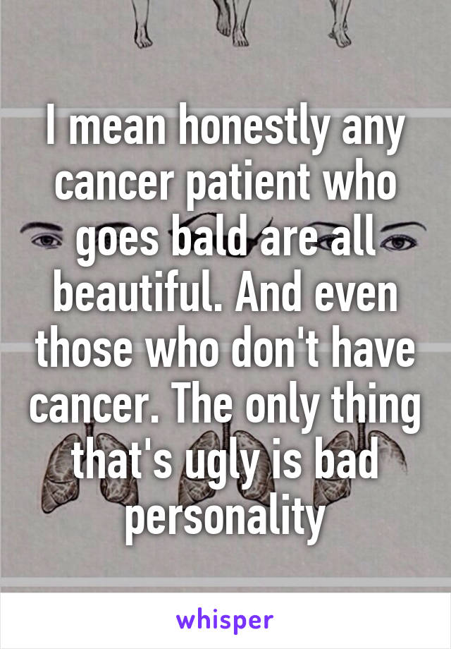 I mean honestly any cancer patient who goes bald are all beautiful. And even those who don't have cancer. The only thing that's ugly is bad personality