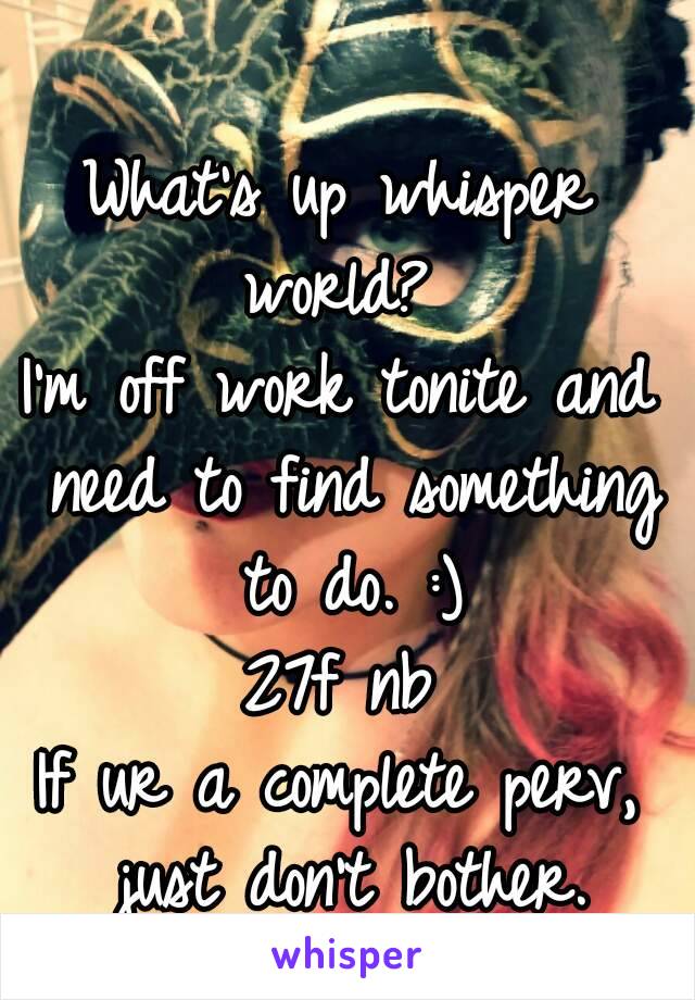 What's up whisper world? 
I'm off work tonite and need to find something to do. :)
27f nb
If ur a complete perv, just don't bother.