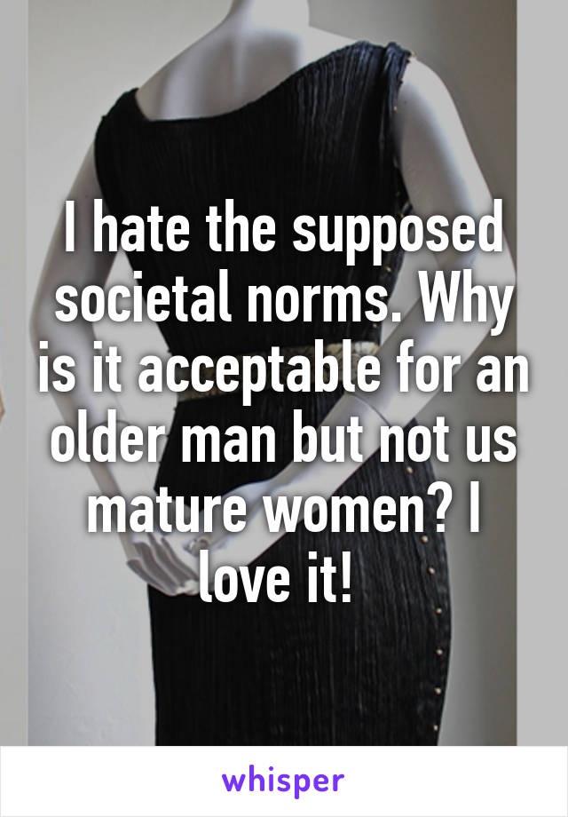 I hate the supposed societal norms. Why is it acceptable for an older man but not us mature women? I love it! 