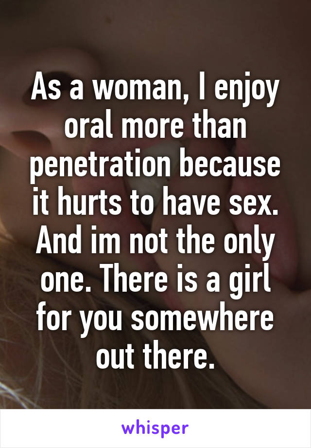 As a woman, I enjoy oral more than penetration because it hurts to have sex. And im not the only one. There is a girl for you somewhere out there.