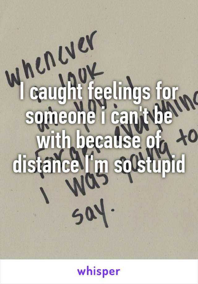 I caught feelings for someone i can't be with because of distance I'm so stupid 