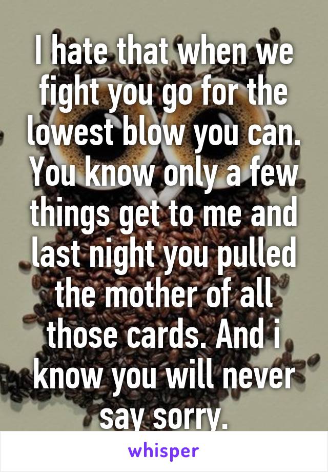 I hate that when we fight you go for the lowest blow you can. You know only a few things get to me and last night you pulled the mother of all those cards. And i know you will never say sorry.