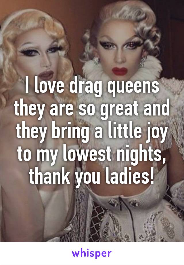 I love drag queens they are so great and they bring a little joy to my lowest nights, thank you ladies!