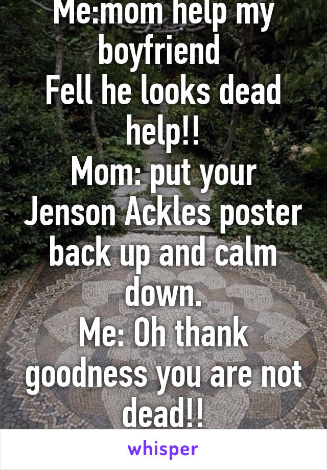 Me:mom help my boyfriend 
Fell he looks dead help!!
Mom: put your Jenson Ackles poster back up and calm down.
Me: Oh thank goodness you are not dead!!
LOL!!