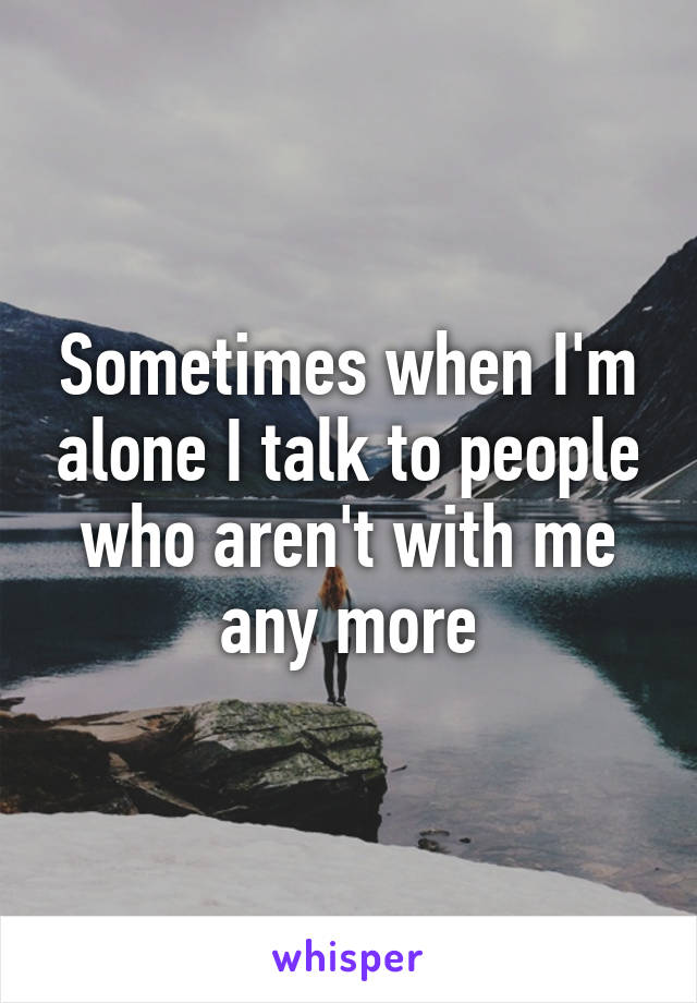 Sometimes when I'm alone I talk to people who aren't with me any more
