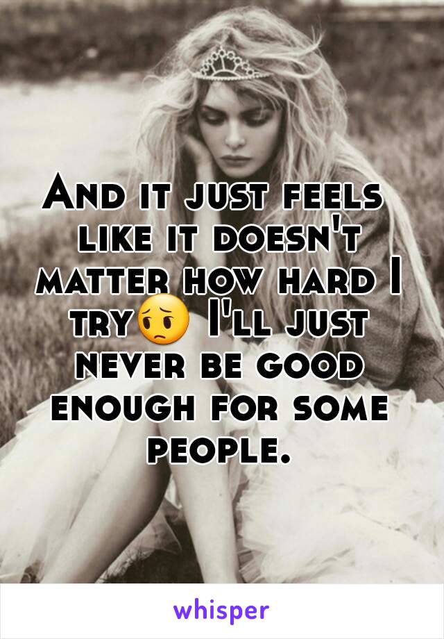And it just feels like it doesn't matter how hard I try😔 I'll just never be good enough for some people.