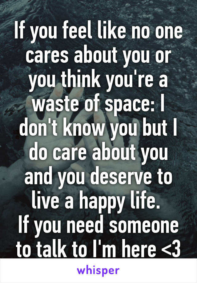 If you feel like no one cares about you or you think you're a waste of space: I don't know you but I do care about you and you deserve to live a happy life. 
If you need someone to talk to I'm here <3