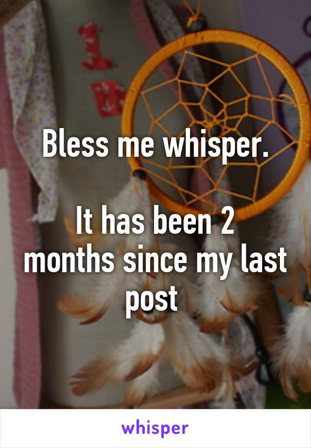 Bless me whisper.

It has been 2 months since my last post 