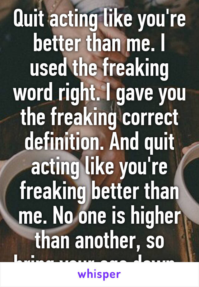 Quit acting like you're better than me. I used the freaking word right. I gave you the freaking correct definition. And quit acting like you're freaking better than me. No one is higher than another, so bring your ego down. 