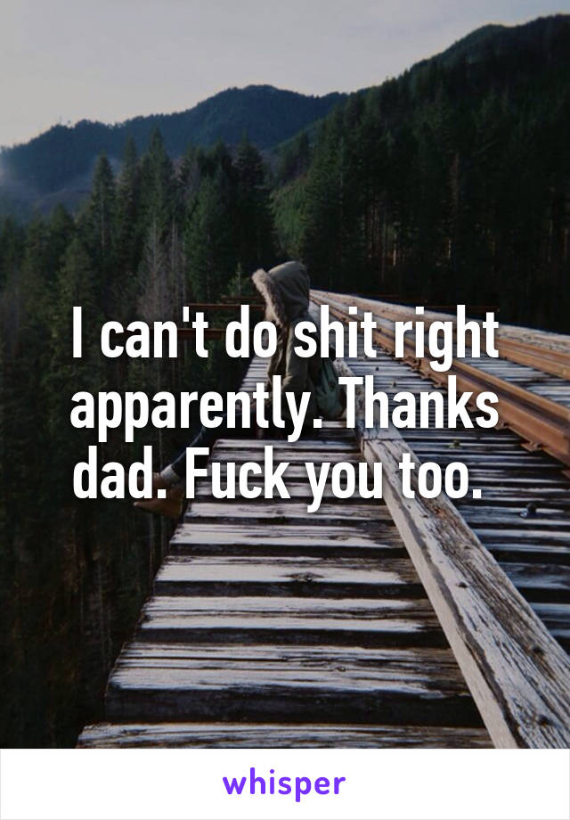 I can't do shit right apparently. Thanks dad. Fuck you too. 