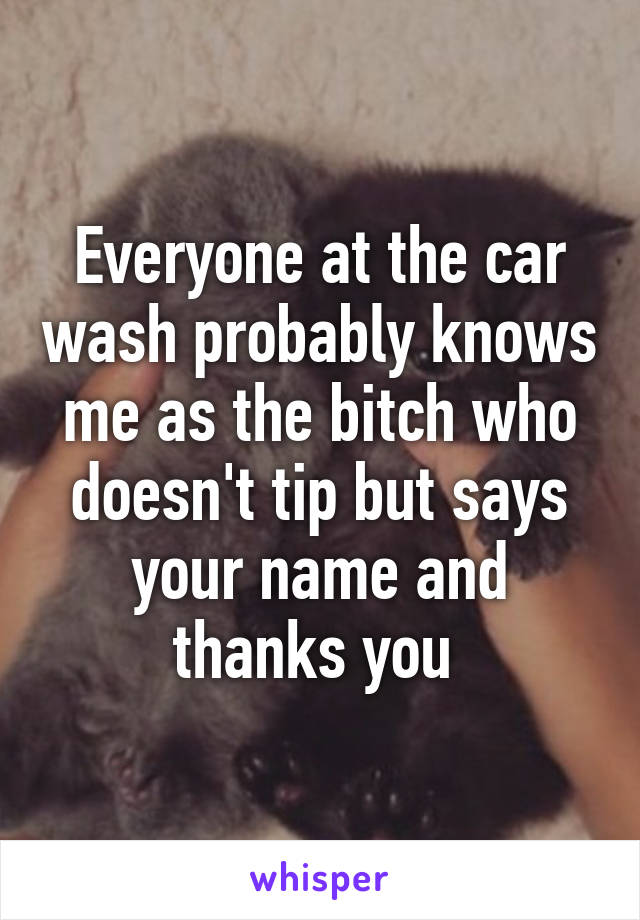 Everyone at the car wash probably knows me as the bitch who doesn't tip but says your name and thanks you 