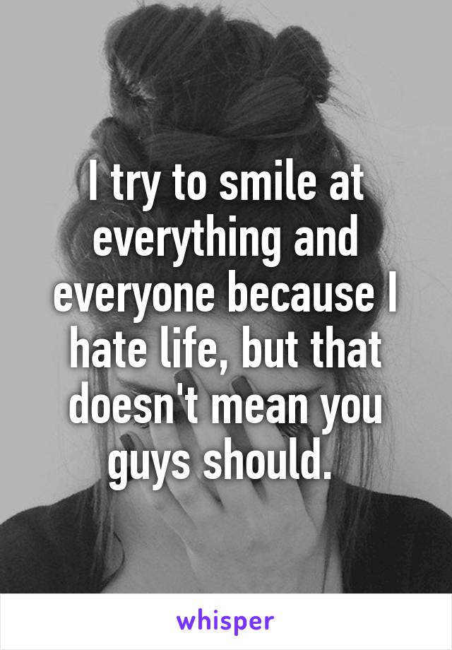 I try to smile at everything and everyone because I hate life, but that doesn't mean you guys should. 