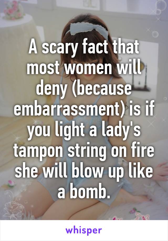 A scary fact that most women will deny (because embarrassment) is if you light a lady's tampon string on fire she will blow up like a bomb.