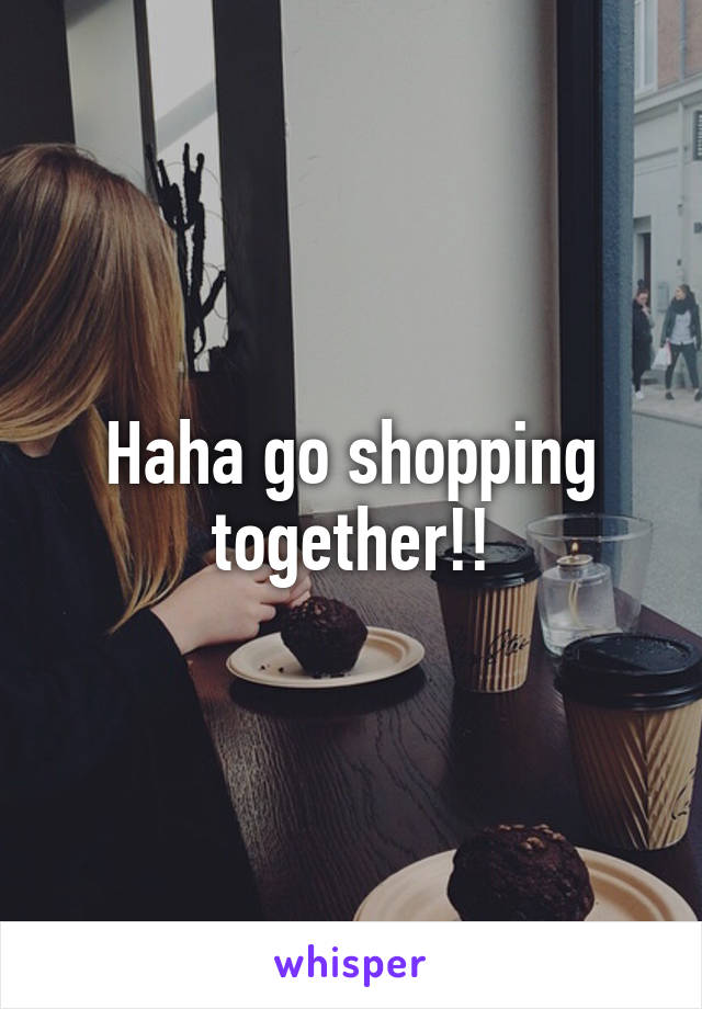Haha go shopping together!!