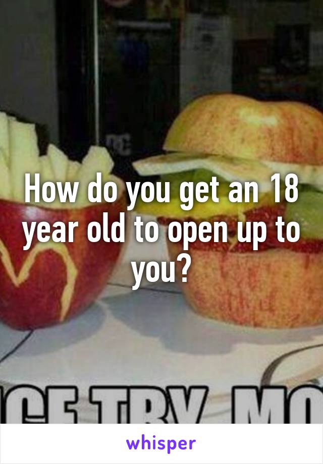 How do you get an 18 year old to open up to you?