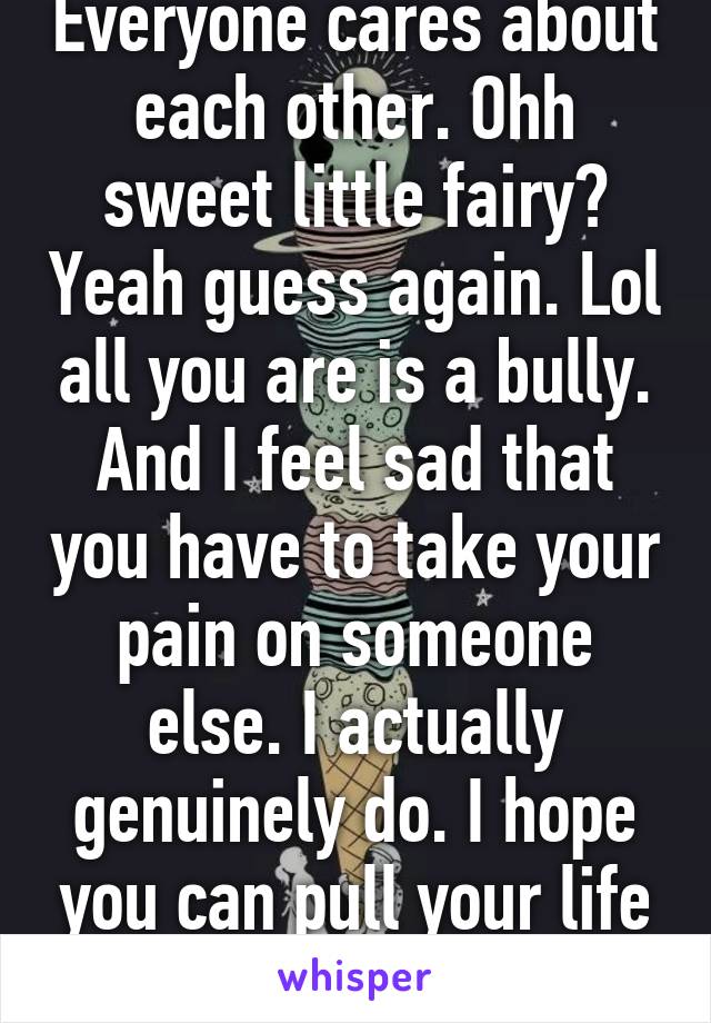 Everyone cares about each other. Ohh sweet little fairy? Yeah guess again. Lol all you are is a bully. And I feel sad that you have to take your pain on someone else. I actually genuinely do. I hope you can pull your life together. 