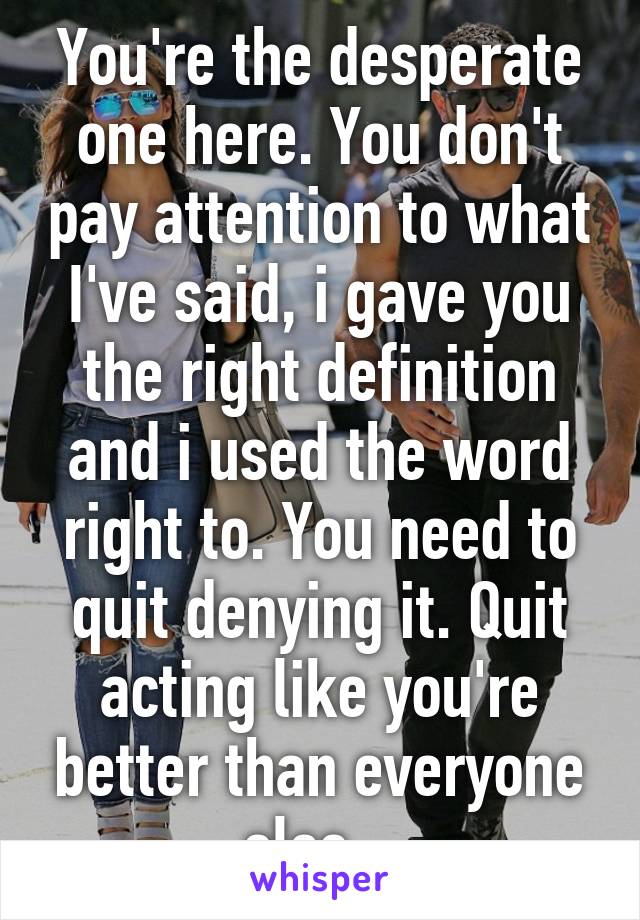You're the desperate one here. You don't pay attention to what I've said, i gave you the right definition and i used the word right to. You need to quit denying it. Quit acting like you're better than everyone else...