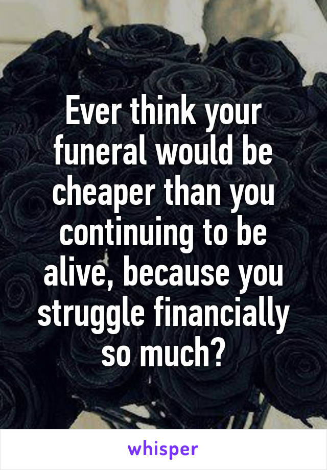 Ever think your funeral would be cheaper than you continuing to be alive, because you struggle financially so much?