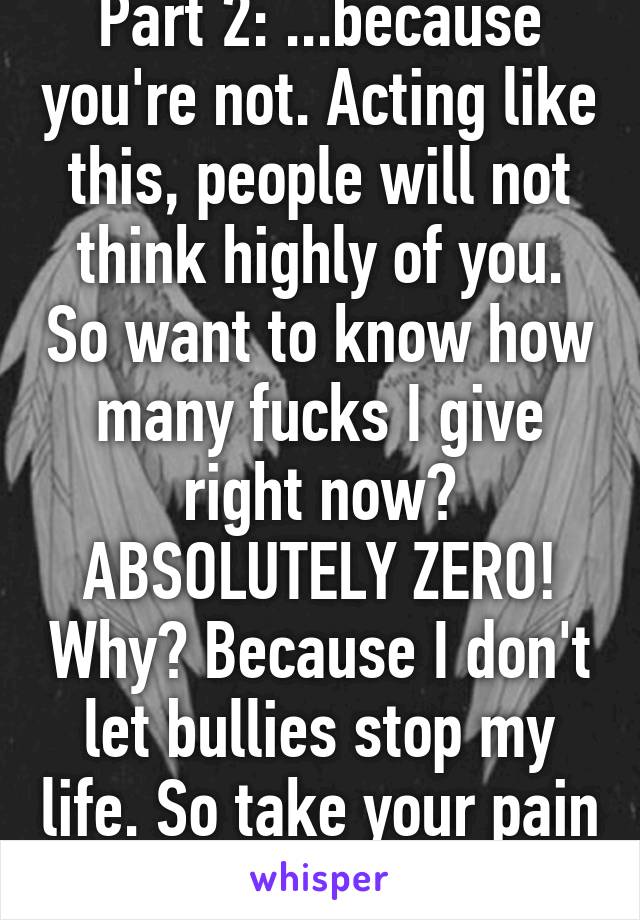 Part 2: ...because you're not. Acting like this, people will not think highly of you. So want to know how many fucks I give right now? ABSOLUTELY ZERO! Why? Because I don't let bullies stop my life. So take your pain out on someone else. 