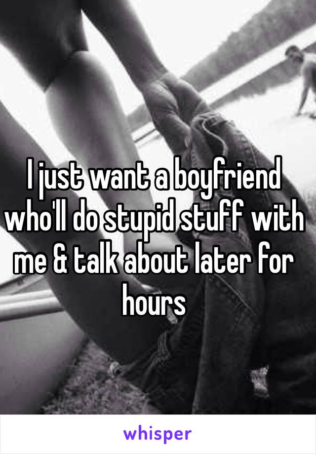 I just want a boyfriend who'll do stupid stuff with me & talk about later for hours 