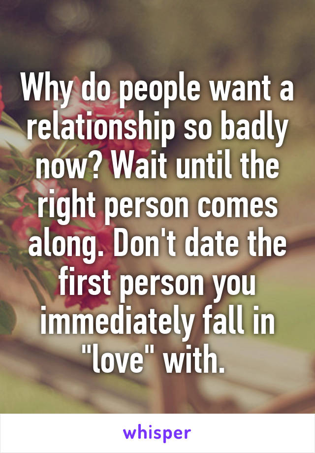 Why do people want a relationship so badly now? Wait until the right person comes along. Don't date the first person you immediately fall in "love" with. 