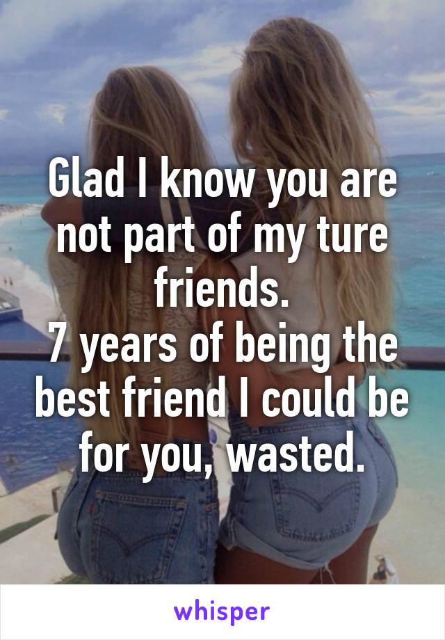 Glad I know you are not part of my ture friends.
7 years of being the best friend I could be for you, wasted.