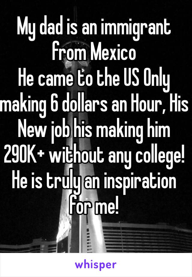 My dad is an immigrant from Mexico  
He came to the US Only making 6 dollars an Hour, His New job his making him 290K+ without any college! He is truly an inspiration for me!
