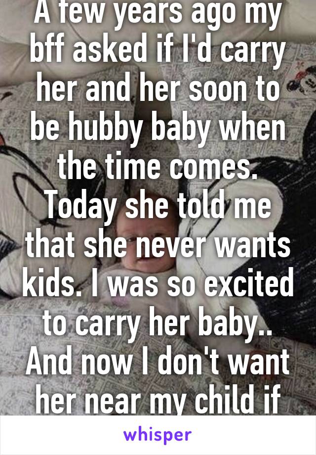 A few years ago my bff asked if I'd carry her and her soon to be hubby baby when the time comes. Today she told me that she never wants kids. I was so excited to carry her baby.. And now I don't want her near my child if she hates kids. 