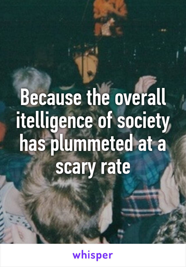 Because the overall itelligence of society has plummeted at a scary rate