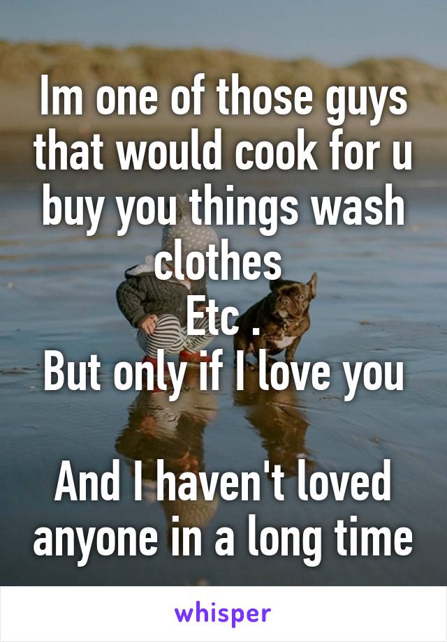 Im one of those guys that would cook for u buy you things wash clothes 
Etc .
But only if I love you 
And I haven't loved anyone in a long time