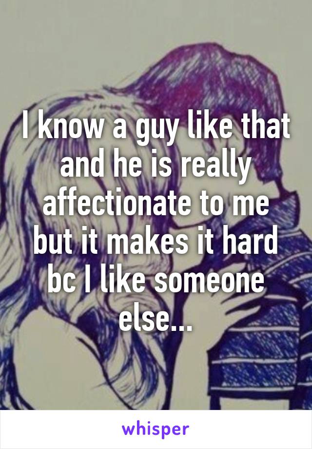 I know a guy like that and he is really affectionate to me but it makes it hard bc I like someone else...