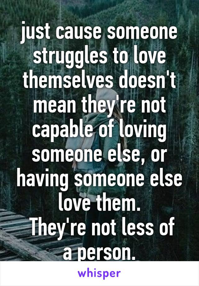 just cause someone struggles to love themselves doesn't mean they're not capable of loving someone else, or having someone else love them.
 They're not less of a person.