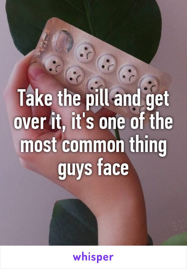Take the pill and get over it, it's one of the most common thing guys face
