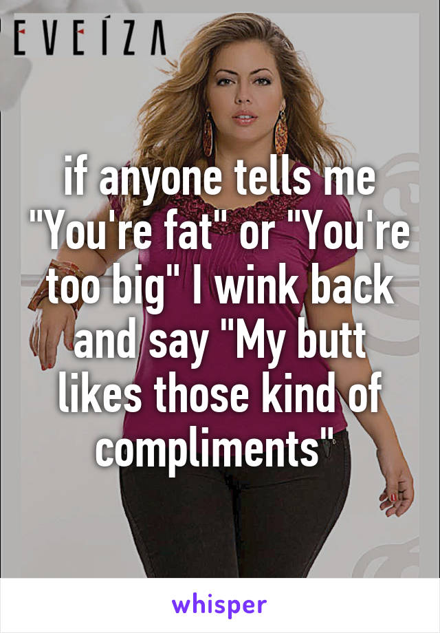 if anyone tells me "You're fat" or "You're too big" I wink back and say "My butt likes those kind of compliments" 