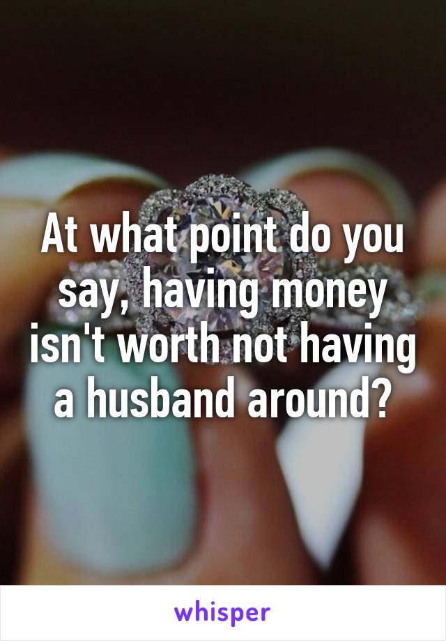 At what point do you say, having money isn't worth not having a husband around?