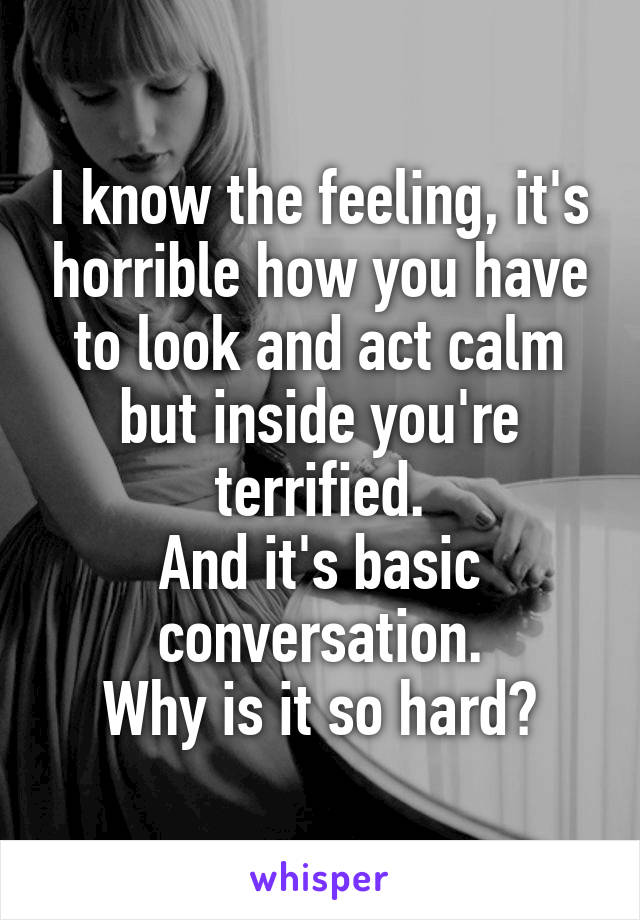 I know the feeling, it's horrible how you have to look and act calm but inside you're terrified.
And it's basic conversation.
Why is it so hard?