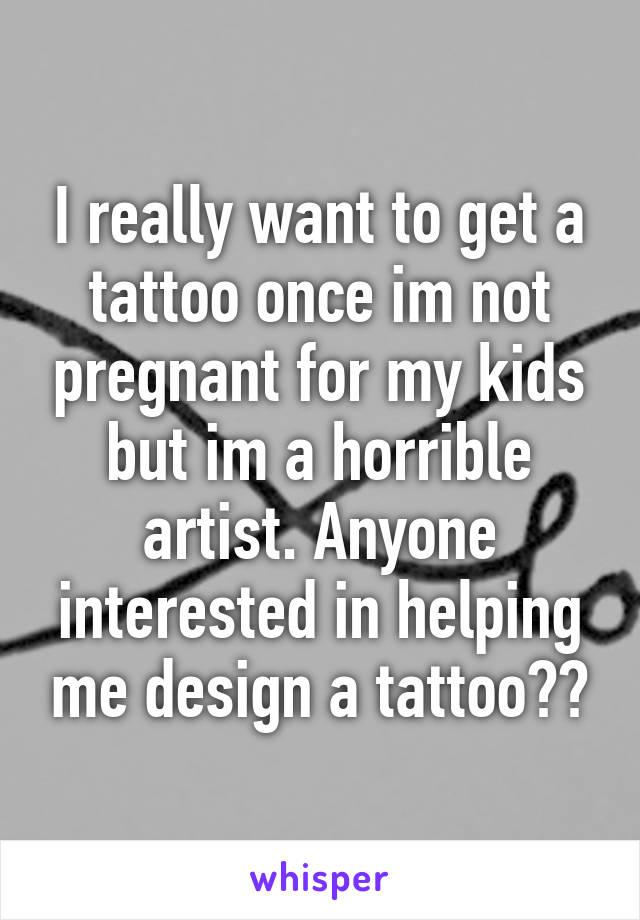 I really want to get a tattoo once im not pregnant for my kids but im a horrible artist. Anyone interested in helping me design a tattoo??