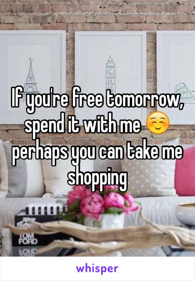 If you're free tomorrow, spend it with me ☺️ perhaps you can take me shopping 