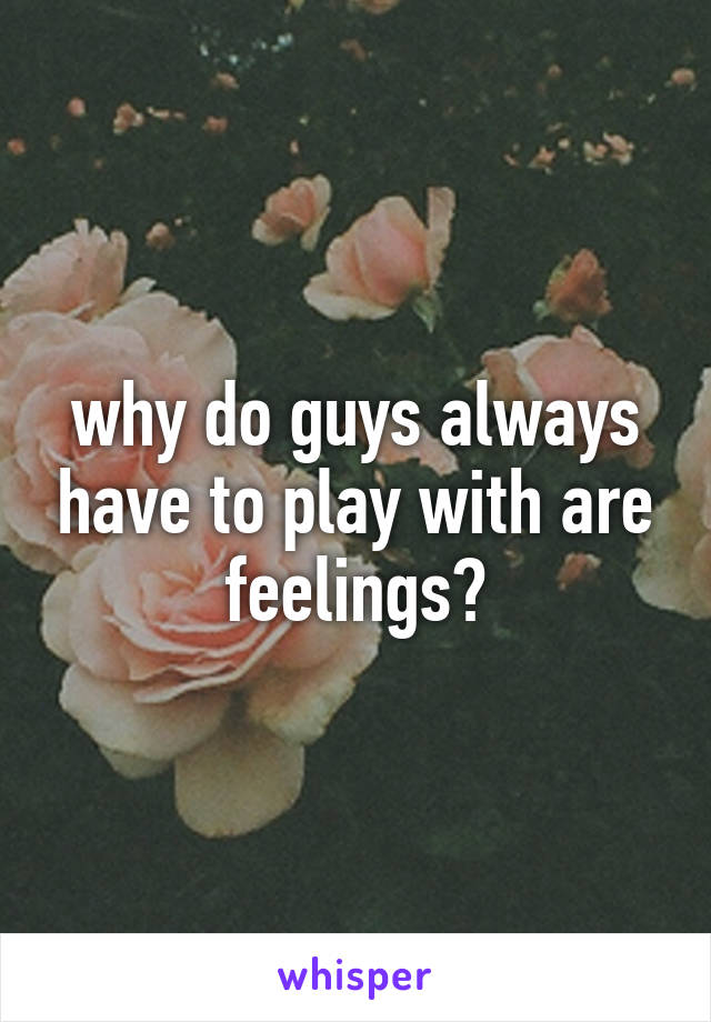 why do guys always have to play with are feelings?