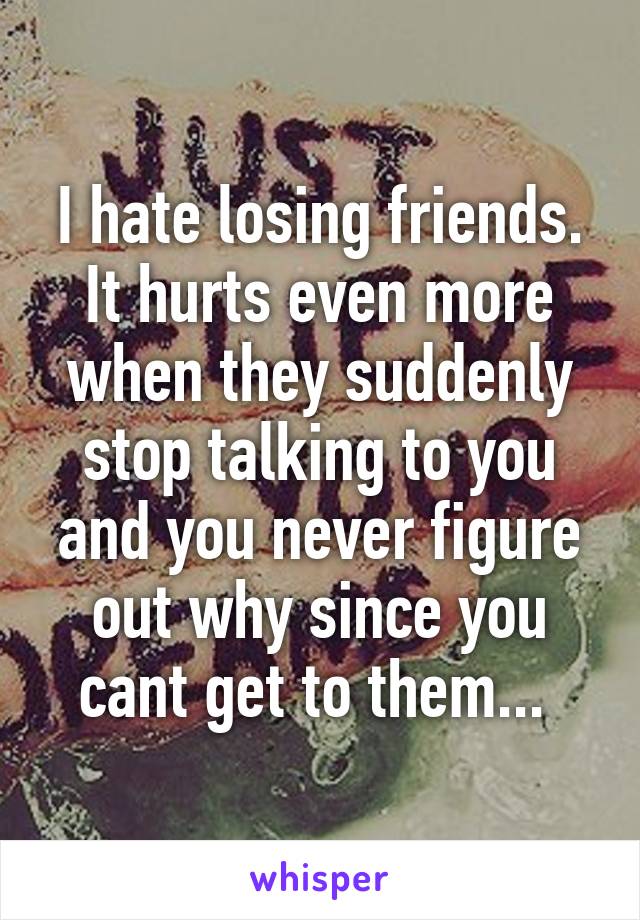 I hate losing friends. It hurts even more when they suddenly stop talking to you and you never figure out why since you cant get to them... 