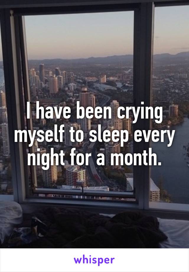 I have been crying myself to sleep every night for a month.