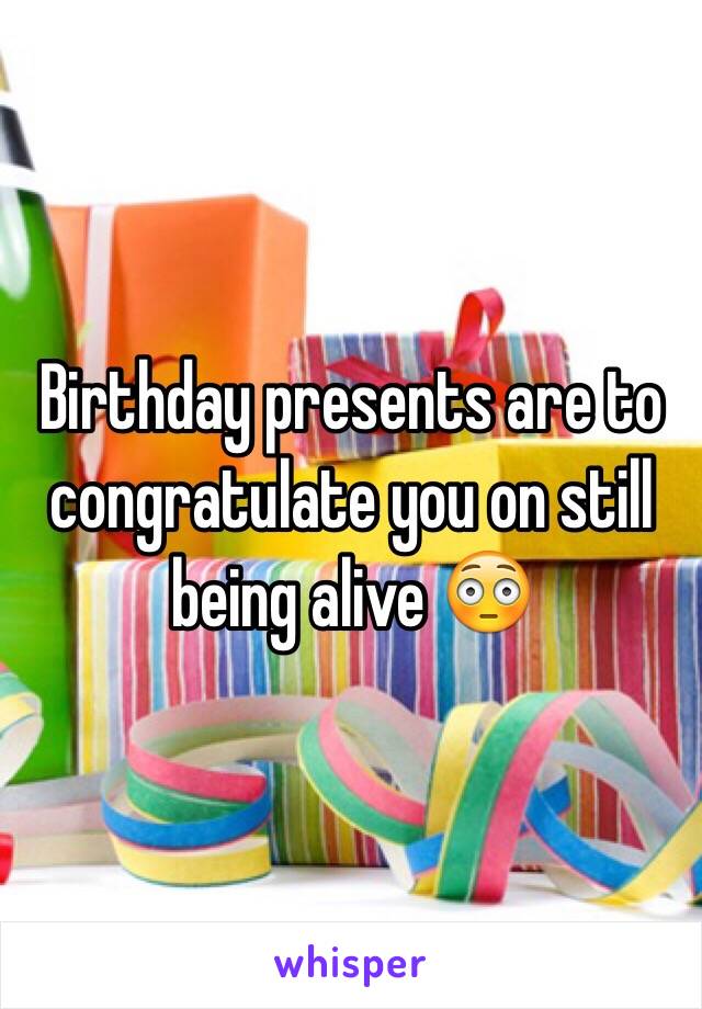 Birthday presents are to congratulate you on still being alive 😳