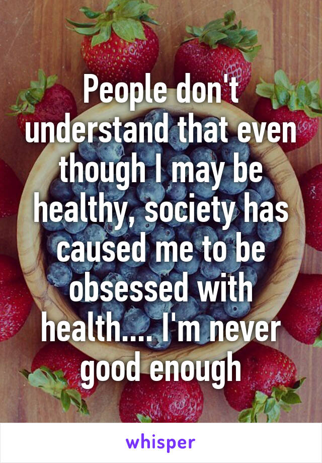 People don't understand that even though I may be healthy, society has caused me to be obsessed with health.... I'm never good enough