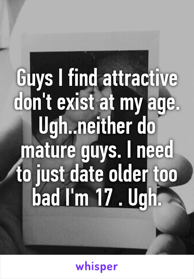 Guys I find attractive don't exist at my age. Ugh..neither do mature guys. I need to just date older too bad I'm 17 . Ugh.