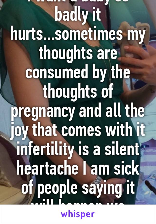 I want a baby so badly it hurts...sometimes my thoughts are consumed by the thoughts of pregnancy and all the joy that comes with it infertility is a silent heartache I am sick of people saying it will happen we struggled too
