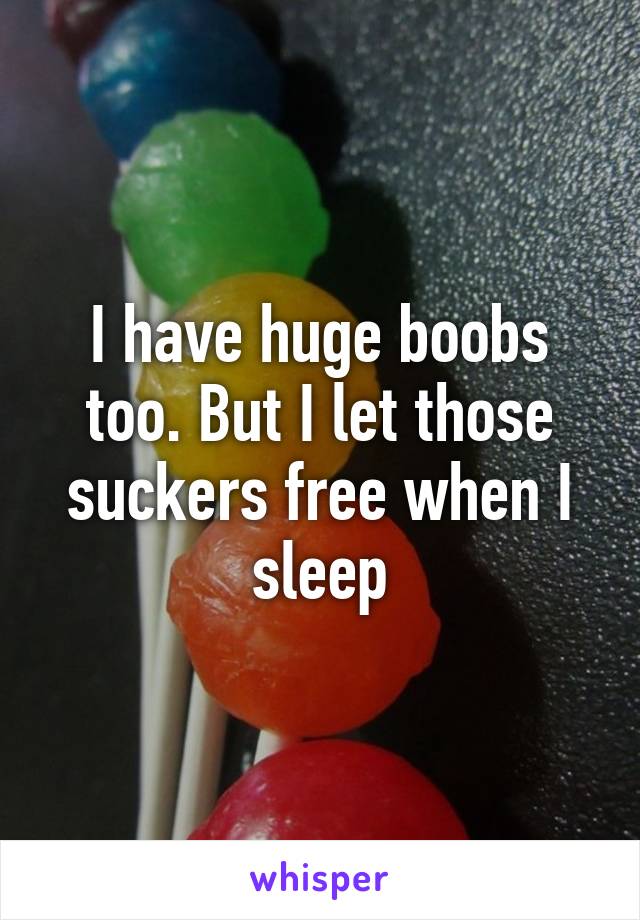 I have huge boobs too. But I let those suckers free when I sleep